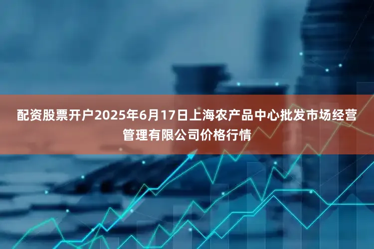 配资股票开户2025年6月17日上海农产品中心批发市场经营管理有限公司价格行情
