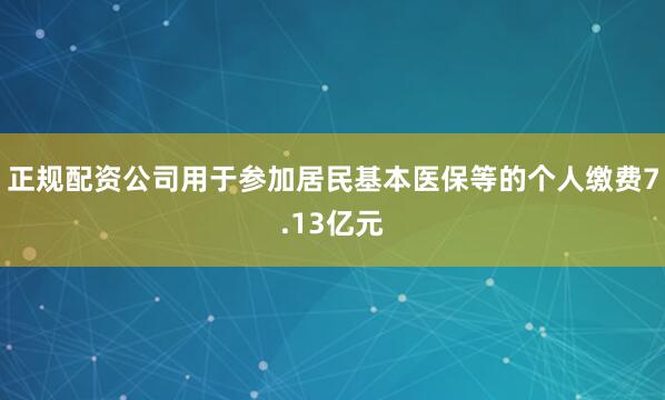 正规配资公司用于参加居民基本医保等的个人缴费7.13亿元