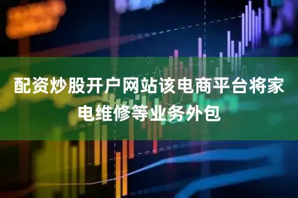 配资炒股开户网站该电商平台将家电维修等业务外包