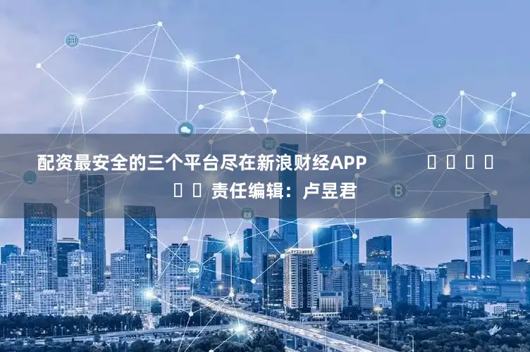 配资最安全的三个平台尽在新浪财经APP            						责任编辑：卢昱君