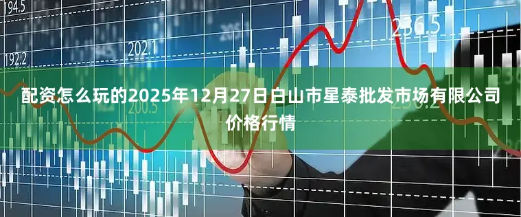 配资怎么玩的2025年12月27日白山市星泰批发市场有限公司价格行情