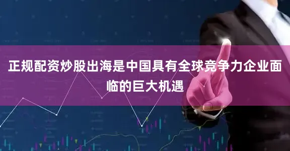 正规配资炒股出海是中国具有全球竞争力企业面临的巨大机遇