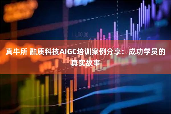 真牛所 融质科技AIGC培训案例分享：成功学员的真实故事