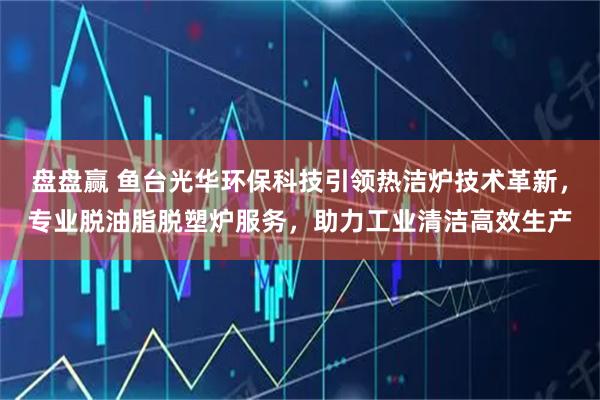 盘盘赢 鱼台光华环保科技引领热洁炉技术革新，专业脱油脂脱塑炉服务，助力工业清洁高效生产
