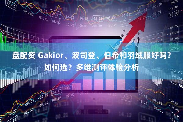 盘配资 Gakior、波司登、伯希和羽绒服好吗？如何选？多维测评体验分析