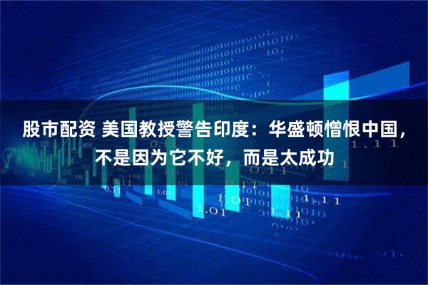 股市配资 美国教授警告印度：华盛顿憎恨中国，不是因为它不好，而是太成功