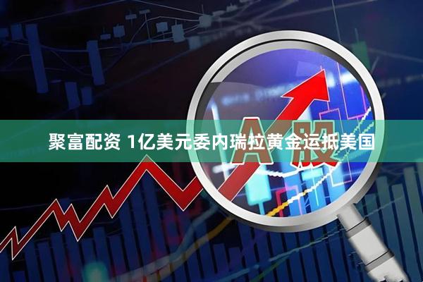 聚富配资 1亿美元委内瑞拉黄金运抵美国