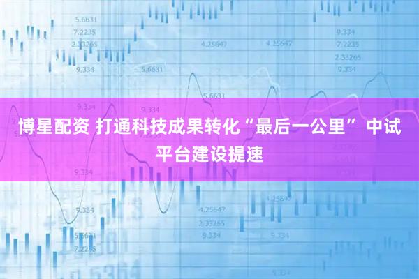 博星配资 打通科技成果转化“最后一公里” 中试平台建设提速