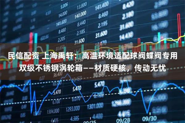 民信配资 上海禹轩：高温环境适配球阀蝶阀专用双级不锈钢涡轮箱——材质硬核，传动无忧