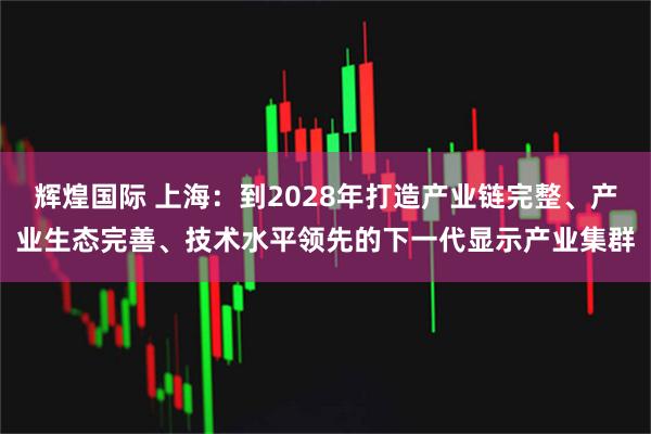 辉煌国际 上海:到2028年打造产业链完整、产业生态完善、技术水平领先的下一代显示产业集群