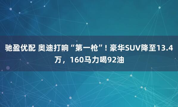 驰盈优配 奥迪打响“第一枪”! 豪华SUV降至13.4万，160马力喝92油