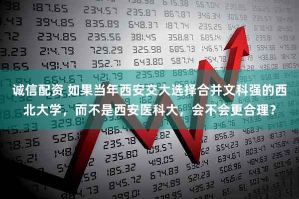 诚信配资 如果当年西安交大选择合并文科强的西北大学，而不是西安医科大，会不会更合理？