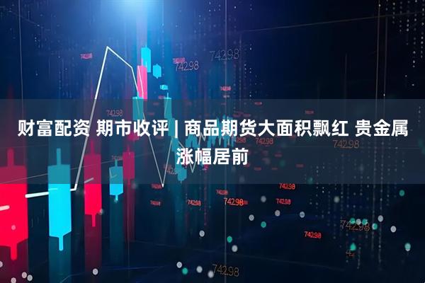 财富配资 期市收评 | 商品期货大面积飘红 贵金属涨幅居前