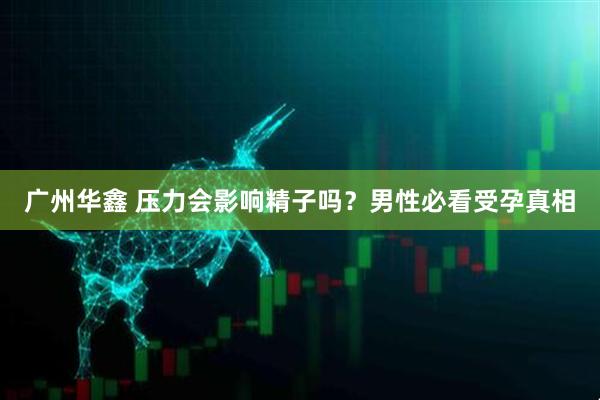 广州华鑫 压力会影响精子吗?男性必看受孕真相