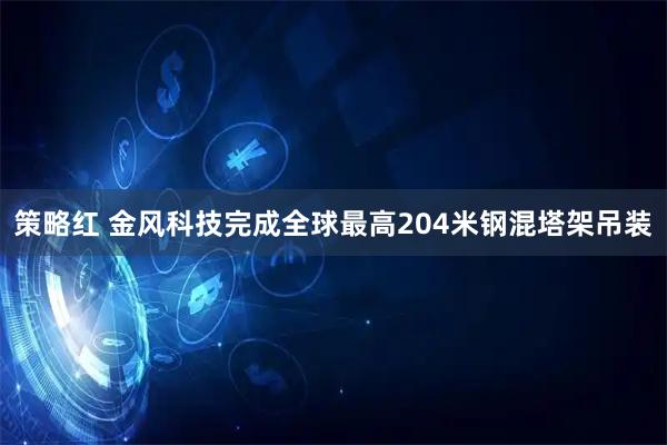 策略红 金风科技完成全球最高204米钢混塔架吊装