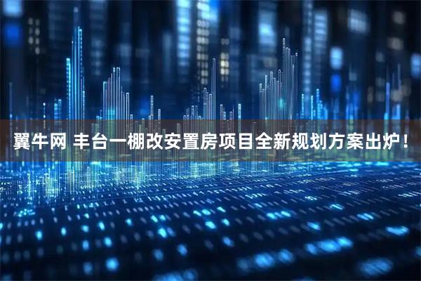翼牛网 丰台一棚改安置房项目全新规划方案出炉!