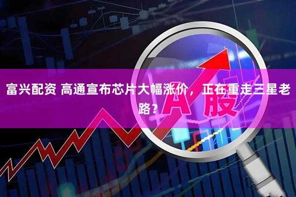 富兴配资 高通宣布芯片大幅涨价,正在重走三星老路?