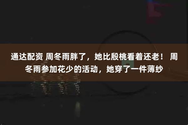 通达配资 周冬雨胖了，她比殷桃看着还老！ 周冬雨参加花少的活动，她穿了一件薄纱